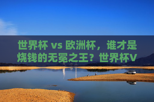 世界杯 vs 欧洲杯,谁才是烧钱的无冕之王?世界杯VS欧洲杯,谁是烧钱的无冕之王?