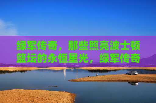 绿军传奇,那些照亮波士顿篮坛的永恒星光,绿军传奇,照亮波士顿篮坛的永恒星光