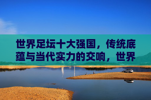 世界足坛十大强国,传统底蕴与当代实力的交响,世界足坛十大强国,传统底蕴与当代实力的交响