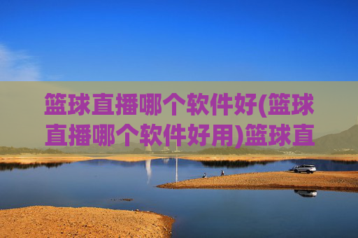 篮球直播哪个软件好(篮球直播哪个软件好用)篮球直播哪个软件好用？