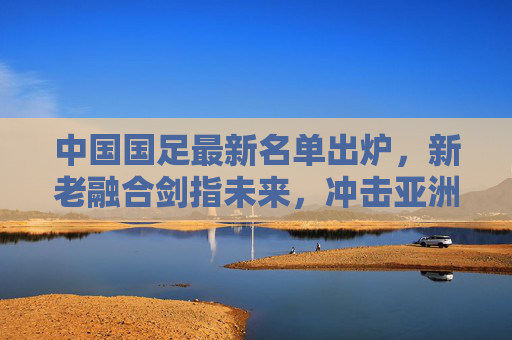 中国国足最新名单出炉,新老融合剑指未来,冲击亚洲杯与世预赛