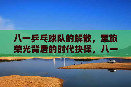八一乒乓球队的解散,军旅荣光背后的时代抉择,八一乒乓球队解散,军旅荣光的时代抉择