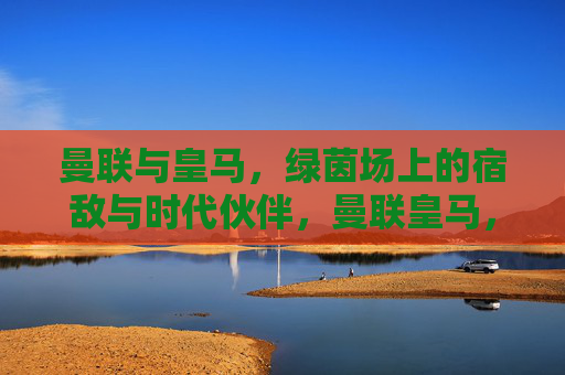 曼联与皇马,绿茵场上的宿敌与时代伙伴,曼联皇马,宿敌与时代伙伴
