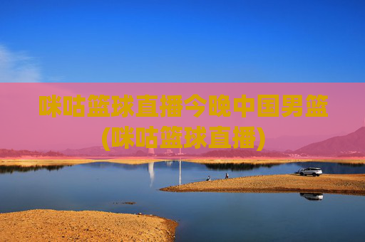 咪咕篮球直播今晚中国男篮(咪咕篮球直播)