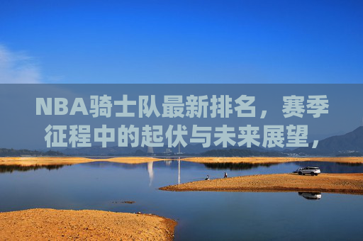 NBA骑士队最新排名,赛季征程中的起伏与未来展望,NBA骑士队最新排名,赛季起伏与未来展望