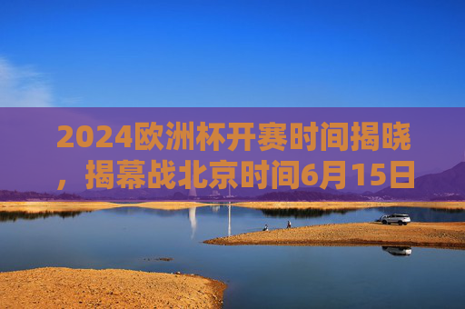 2024欧洲杯开赛时间揭晓，揭幕战北京时间6月15日3点打响，赛程安排全解析，2024欧洲杯开赛时间揭晓，揭幕战6月15日3点打响，赛程全解析
