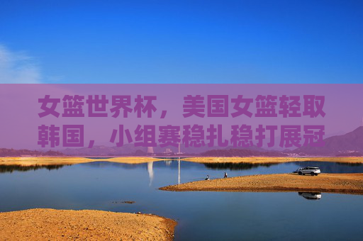 女篮世界杯,美国女篮轻取韩国,小组赛稳扎稳打展冠军底蕴,女篮世界杯美国女篮轻取韩国 小组赛稳扎稳打展冠军底蕴