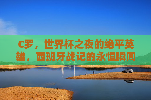 C罗,世界杯之夜的绝平英雄,西班牙战记的永恒瞬间,C罗世界杯绝平英雄,西班牙战记永恒瞬间