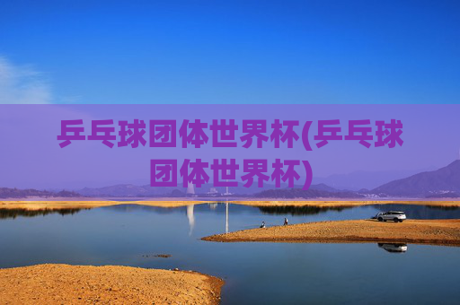 乒乓球团体世界杯(乒乓球团体世界杯)