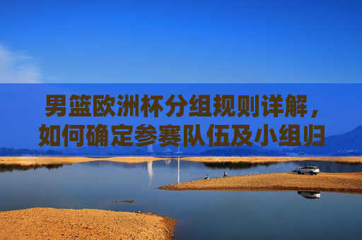 男篮欧洲杯分组规则详解，如何确定参赛队伍及小组归属？男篮欧洲杯分组规则详解，参赛队伍与小组归属如何确定