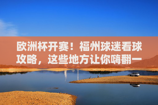 欧洲杯开赛!福州球迷看球攻略,这些地方让你嗨翻一夏,欧洲杯开赛!福州球迷看球攻略,嗨翻一夏