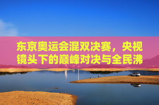 东京奥运会混双决赛,央视镜头下的巅峰对决与全民沸腾,东京奥运会混双决赛,央视镜头下的巅峰对决与全民沸腾