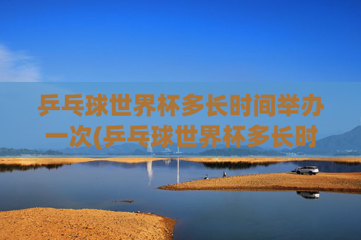乒乓球世界杯多长时间举办一次(乒乓球世界杯多长时间举办一次)乒乓球世界杯多久举办一次？