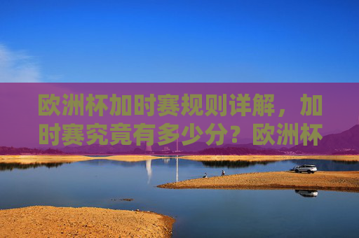 欧洲杯加时赛规则详解,加时赛究竟有多少分?欧洲杯加时赛规则详解,加时赛究竟有多少分钟?
