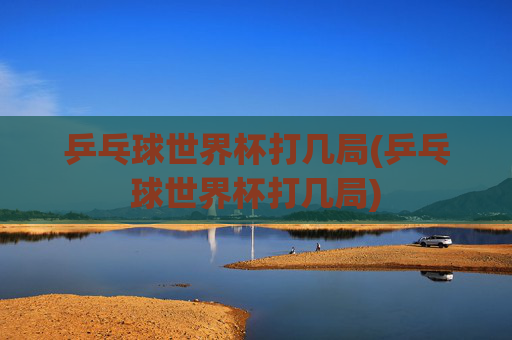 乒乓球世界杯打几局(乒乓球世界杯打几局)