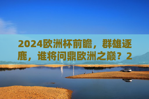 2024欧洲杯前瞻,群雄逐鹿,谁将问鼎欧洲之巅?2024欧洲杯前瞻,群雄逐鹿谁问鼎欧洲之巅