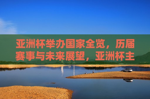 亚洲杯举办国家全览，历届赛事与未来展望，亚洲杯主办国家全览，历届赛事与未来展望