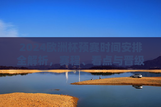 2024欧洲杯预赛时间安排全解析，赛程、看点与晋级规则，2024欧洲杯预赛全解析，赛程、看点与晋级规则