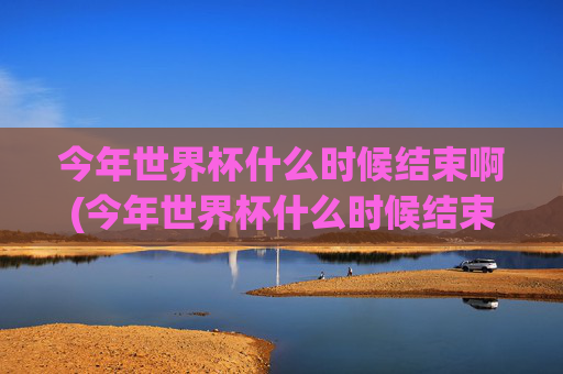 今年世界杯什么时候结束啊(今年世界杯什么时候结束啊英文)