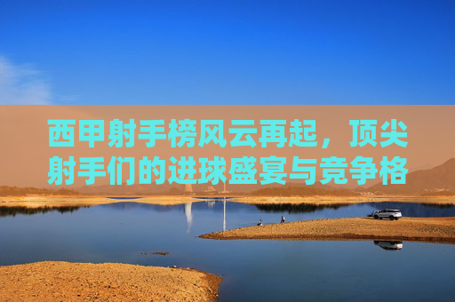 西甲射手榜风云再起，顶尖射手们的进球盛宴与竞争格局，西甲射手榜风云再起，顶尖射手进球盛宴与竞争格局