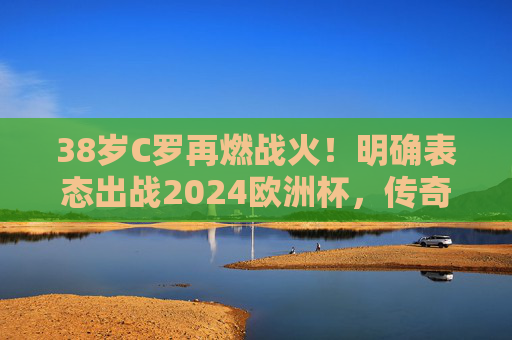 38岁C罗再燃战火!明确表态出战2024欧洲杯,传奇永不谢幕