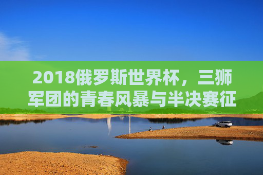 2018俄罗斯世界杯,三狮军团的青春风暴与半决赛征程,2018世界杯三狮军团,青春风暴与半决赛征程