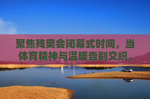 聚焦残奥会闭幕式时间，当体育精神与温暖告别交织，残奥会落幕，体育精神与温暖告别交织