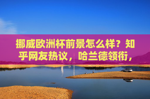 挪威欧洲杯前景怎么样？知乎网友热议，哈兰德领衔，北欧海盗能否搅动欧洲杯格局？哈兰德领衔，北欧海盗能否搅动欧洲杯格局？