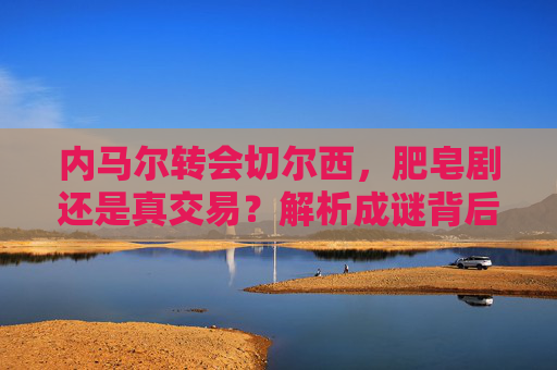 内马尔转会切尔西,肥皂剧还是真交易?解析成谜背后的多重博弈,内马尔转会切尔西,肥皂剧还是真交易的多重博弈