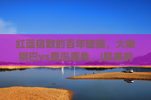 红蓝宿敌的百年碰撞,大阪钢巴vs鹿岛鹿角,J联赛的不朽篇章,红蓝宿敌百年碰撞,大阪钢巴vs鹿岛鹿角,J联赛不朽篇章