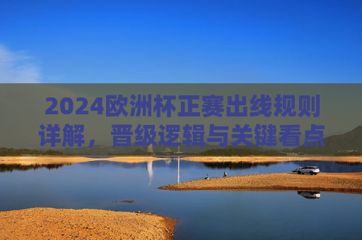 2024欧洲杯正赛出线规则详解，晋级逻辑与关键看点，2024欧洲杯正赛出线规则详解，晋级逻辑与关键看点