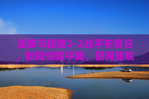 皇家马德里2-2战平布鲁日,欧冠惊险平局,银河战舰进攻火力与防守韧性并存,欧冠,皇马2-2战平布鲁日,惊险平局尽显攻守韧性