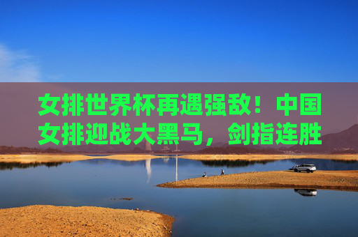 女排世界杯再遇强敌!中国女排迎战大黑马,剑指连胜高峰