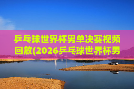 乒乓球世界杯男单决赛视频回放(2026乒乓球世界杯男单决赛视频回放)2026乒乓球世界杯男单决赛视频回放