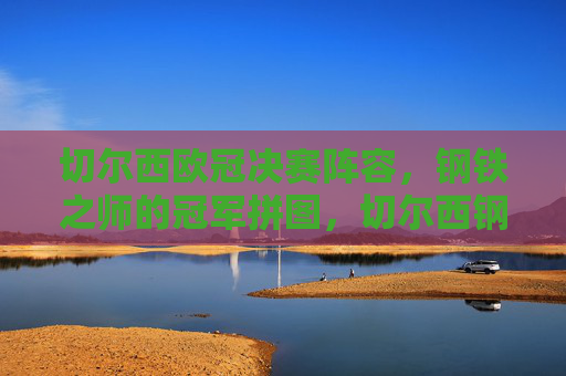 切尔西欧冠决赛阵容，钢铁之师的冠军拼图，切尔西钢铁之师，欧冠决赛冠军拼图