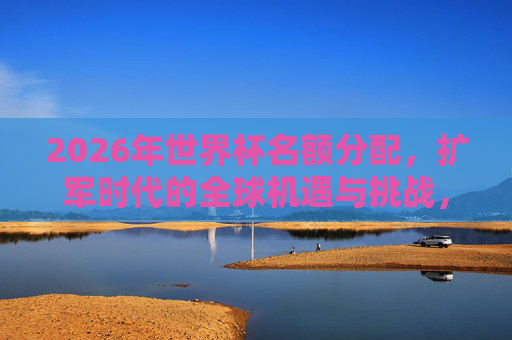 2026年世界杯名额分配,扩军时代的全球机遇与挑战,2026世界杯扩军,名额分配的全球机遇与挑战