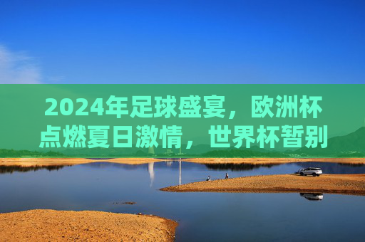 2024年足球盛宴,欧洲杯点燃夏日激情,世界杯暂别赛场,2024足球盛宴,欧洲杯点燃夏日激情