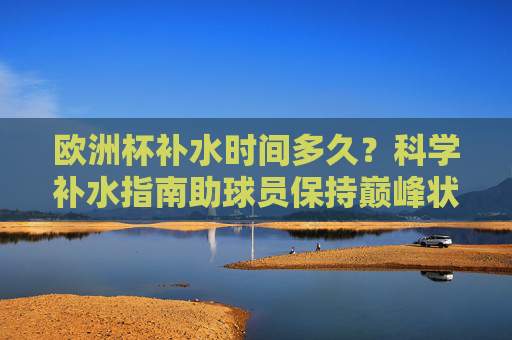 欧洲杯补水时间多久？科学补水指南助球员保持巅峰状态，欧洲杯球员科学补水指南，时间把控与巅峰状态