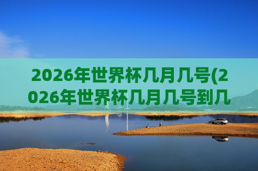 2026年世界杯几月几号(2026年世界杯几月几号到几号)