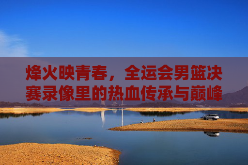 烽火映青春,全运会男篮决赛录像里的热血传承与巅峰时刻,烽火映青春,全运会男篮决赛的巅峰传承时刻