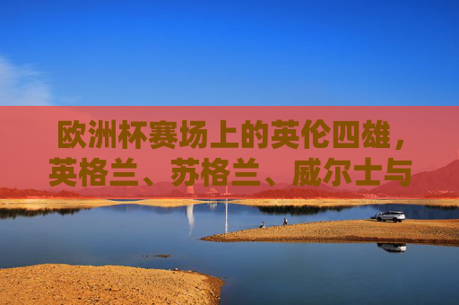 欧洲杯赛场上的英伦四雄,英格兰、苏格兰、威尔士与北爱尔兰的出征之路,英伦四雄欧洲杯出征之路