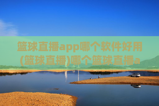 篮球直播app哪个软件好用(篮球直播)哪个篮球直播app好用？