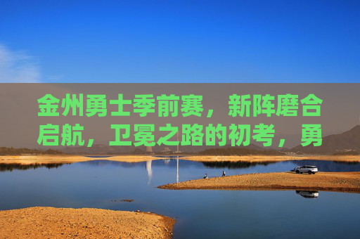 金州勇士季前赛,新阵磨合启航,卫冕之路的初考,勇士季前赛,新阵磨合启航,卫冕初考