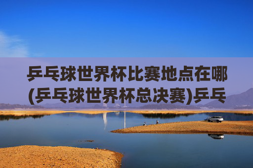 乒乓球世界杯比赛地点在哪(乒乓球世界杯总决赛)乒乓球世界杯总决赛比赛地点在哪?