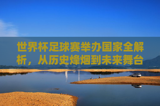 世界杯足球赛举办国家全解析,从历史烽烟到未来舞台,世界杯举办国家全解析,从历史烽烟到未来舞台