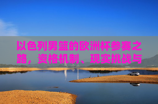 以色列男篮的欧洲杯参赛之路，资格机制、现实挑战与未来展望，以色列男篮欧洲杯参赛之路，资格机制、现实挑战与未来展望