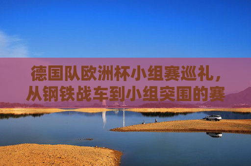 德国队欧洲杯小组赛巡礼,从钢铁战车到小组突围的赛场足迹,德国队欧洲杯小组赛巡礼,钢铁战车的赛场足迹与小组突围