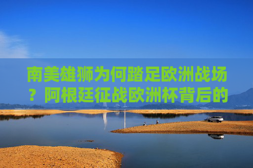 南美雄狮为何踏足欧洲战场?阿根廷征战欧洲杯背后的深意,阿根廷征战欧洲杯背后的深意