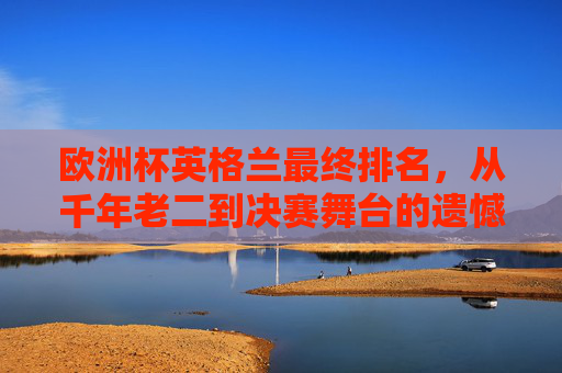欧洲杯英格兰最终排名，从千年老二到决赛舞台的遗憾与希望，英格兰欧洲杯，从千年老二到决赛的遗憾与希望