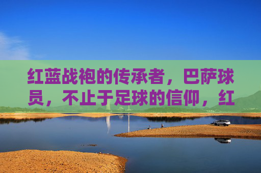 红蓝战袍的传承者，巴萨球员，不止于足球的信仰，红蓝战袍的传承者，不止于足球的信仰